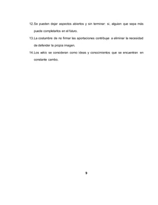 12.Se pueden dejar aspectos abiertos y sin terminar: si, alguien que sepa más
puede completarlos en el futuro.
13.La costumbre de no firmar las aportaciones contribuye a eliminar la necesidad
de defender la propia imagen.
14.Los wikis se consideran como ideas y conocimientos que se encuentran en
constante cambo.
9
 