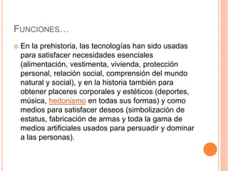 FUNCIONES… 
 En la prehistoria, las tecnologías han sido usadas 
para satisfacer necesidades esenciales 
(alimentación, vestimenta, vivienda, protección 
personal, relación social, comprensión del mundo 
natural y social), y en la historia también para 
obtener placeres corporales y estéticos (deportes, 
música, hedonismo en todas sus formas) y como 
medios para satisfacer deseos (simbolización de 
estatus, fabricación de armas y toda la gama de 
medios artificiales usados para persuadir y dominar 
a las personas). 
 