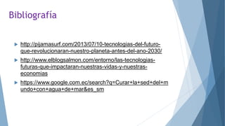 Bibliografía
 http://pijamasurf.com/2013/07/10-tecnologias-del-futuro-
que-revolucionaran-nuestro-planeta-antes-del-ano-2030/
 http://www.elblogsalmon.com/entorno/las-tecnologias-
futuras-que-impactaran-nuestras-vidas-y-nuestras-
economias
 https://www.google.com.ec/search?q=Curar+la+sed+del+m
undo+con+agua+de+mar&es_sm
 