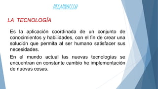 LA TECNOLOGÍA
DESARROLLLO
Es la aplicación coordinada de un conjunto de
conocimientos y habilidades, con el fin de crear una
solución que permita al ser humano satisfacer sus
necesidades.
En el mundo actual las nuevas tecnologías se
encuentran en constante cambio he implementación
de nuevas cosas.
 