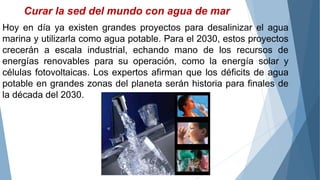Curar la sed del mundo con agua de mar
Hoy en día ya existen grandes proyectos para desalinizar el agua
marina y utilizarla como agua potable. Para el 2030, estos proyectos
crecerán a escala industrial, echando mano de los recursos de
energías renovables para su operación, como la energía solar y
células fotovoltaicas. Los expertos afirman que los déficits de agua
potable en grandes zonas del planeta serán historia para finales de
la década del 2030.
 