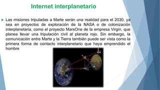 Internet interplanetario
 Las misiones tripuladas a Marte serán una realidad para el 2030, ya
sea en proyectos de exploración de la NASA o de colonización
interplanetaria, como el proyecto MarsOne de la empresa Virgin, que
planea llevar una tripulación civil al planeta rojo. Sin embargo, la
comunicación entre Marte y la Tierra también puede ser vista como la
primera forma de contacto interplanetario que haya emprendido el
hombre
 