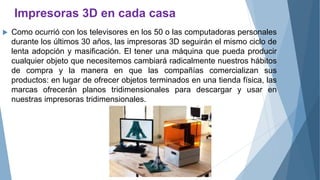 Impresoras 3D en cada casa
 Como ocurrió con los televisores en los 50 o las computadoras personales
durante los últimos 30 años, las impresoras 3D seguirán el mismo ciclo de
lenta adopción y masificación. El tener una máquina que pueda producir
cualquier objeto que necesitemos cambiará radicalmente nuestros hábitos
de compra y la manera en que las compañías comercializan sus
productos: en lugar de ofrecer objetos terminados en una tienda física, las
marcas ofrecerán planos tridimensionales para descargar y usar en
nuestras impresoras tridimensionales.
 