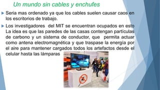 Un mundo sin cables y enchufes
 Seria mas ordenado ya que los cables suelen causar caos en
los escritorios de trabajo.
 Los investigadores del MIT se encuentran ocupados en esto
La idea es que las paredes de las casas contengan partículas
de carbono y un sistema de conductor, que permita actuar
como antena electromagnética y que traspase la energía por
el aire para mantener cargados todos los artefactos desde el
celular hasta las lámparas
 