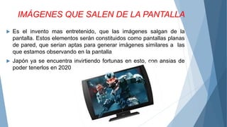 IMÁGENES QUE SALEN DE LA PANTALLA
 Es el invento mas entretenido, que las imágenes salgan de la
pantalla. Estos elementos serán constituidos como pantallas planas
de pared, que serian aptas para generar imágenes similares a las
que estamos observando en la pantalla
 Japón ya se encuentra invirtiendo fortunas en esto, con ansias de
poder tenerlos en 2020
 