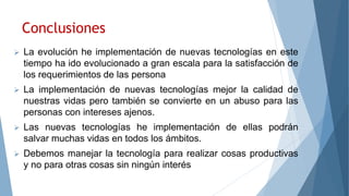 Conclusiones
 La evolución he implementación de nuevas tecnologías en este
tiempo ha ido evolucionado a gran escala para la satisfacción de
los requerimientos de las persona
 La implementación de nuevas tecnologías mejor la calidad de
nuestras vidas pero también se convierte en un abuso para las
personas con intereses ajenos.
 Las nuevas tecnologías he implementación de ellas podrán
salvar muchas vidas en todos los ámbitos.
 Debemos manejar la tecnología para realizar cosas productivas
y no para otras cosas sin ningún interés
 