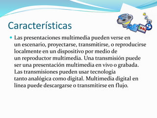 Características
 Las presentaciones multimedia pueden verse en
un escenario, proyectarse, transmitirse, o reproducirse
localmente en un dispositivo por medio de
un reproductor multimedia. Una transmisión puede
ser una presentación multimedia en vivo o grabada.
Las transmisiones pueden usar tecnología
tanto analógica como digital. Multimedia digital en
línea puede descargarse o transmitirse en flujo.
 