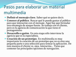 Pasos para elaborar un material
multimedia
 Definir el mensaje clave. Saber qué se quiere decir.
 Conocer al público. Buscar qué le puede gustar al público
para que interactúe con el mensaje. Aquí hay que formular
una estrategia de ataque fuerte. Se trabaja con el cliente,
pero es la agencia de comunicación la que tiene el
protagonismo
 Desarrollo o guión. En esta etapa sólo interviene la
agencia que es la especialista.
 Creación de un prototipo. En multimedia es muy
importante la creación de un prototipo que no es sino una
pequeña parte o una selección para testear la aplicación. De
esta manera el cliente ve, ojea, interactúa... Tiene que
contener las principales opciones de navegación.
 