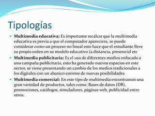 Tipologías
 Multimedia educativa: Es importante recalcar que la multimedia
educativa es previa a que el computador apareciera, se puede
considerar como un proceso no lineal esto hace que el estudiante lleve
su propio orden en su modelo educativo (a distancia, presencial etc
 Multimedia publicitaria: Es el uso de diferentes medios enfocado a
una campaña publicitaria, esto ha generado nuevos espacios en este
sector, se viene presentando un cambio de los medios tradicionales a
los digitales con un abanico enorme de nuevas posibilidades
 Multimedia comercial: En este tipo de multimedia encontramos una
gran variedad de productos, tales como: Bases de datos (DB),
promociones, catálogos, simuladores, páginas web, publicidad entre
otros.
 