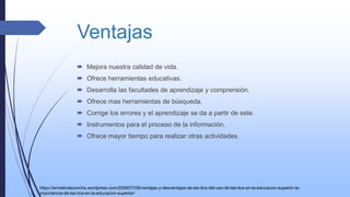 Ventajas
 Mejora nuestra calidad de vida.
 Ofrece herramientas educativas.
 Desarrolla las facultades de aprendizaje y comprensión.
 Ofrece mas herramientas de búsqueda.
 Corrige los errores y el aprendizaje se da a partir de este.
 Instrumentos para el proceso de la información.
 Ofrece mayor tiempo para realizar otras actividades.
https://ermelindaconcha.wordpress.com/2008/07/09/ventajas-y-desventajas-de-las-tics-del-uso-de-las-tics-en-la-educacion-superior-la-
importancia-de-las-tics-en-la-educacion-superior/
 