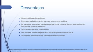 Desventajas
 Ofrece múltiples distracciones.
 En ocasiones la información que nos ofrece no es verídica.
 La personas se vuelven mediocres ya que no se toman el tiempo para analizar la
información que nos presentan.
 Se puede convertir en una adicción.
 Los usuarios pueden alejarse de la sociedad por centrase en las tic.
 Se requiere de actualización y mantenimiento constante.
https://ermelindaconcha.wordpress.com/2008/07/09/ventajas-y-desventajas-de-las-tics-del-uso-de-las-tics-en-la-educacion-superior-la-importancia-de-las-tics-en-
la-educacion-superior/
 