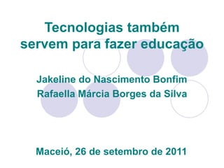 Tecnologias também servem para fazer educação   Jakeline do Nascimento Bonfim Rafaella Márcia Borges da Silva Maceió, 26 de setembro de 2011 