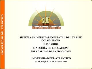SISTEMA UNIVERSITARIO ESTATAL DEL CARIBE COLOMBIANO SUE CARIBE MAESTRÍA EN EDUCACIÓN  ÁREA CALIDAD DE LA EDUCACION UNIVERSIDAD DEL ATLÁNTICO BARRANQUILLA OCTUBRE 2008 
