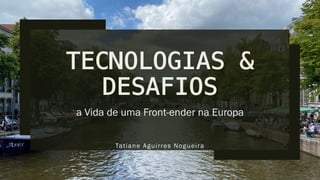 TECNOLOGIAS &
DESAFIOS
a Vida de uma Front-ender na Europa
Tatiane Aguirres Nogueira
 