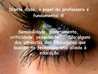 Diante disso, o papel da professora é fundamental !!!    Sensibilidade, planejamento, criticidade, pesquisador... São alguns dos atributos das educadoras que buscam na tecnologia uma aliada à educação .   