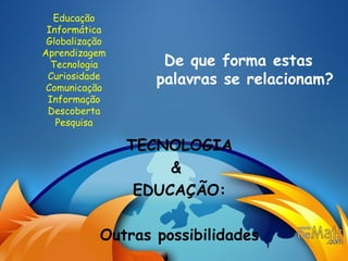 Educação Informática Globalização Aprendizagem Tecnologia Curiosidade Comunicação Informação Descoberta Pesquisa De que forma estas palavras se relacionam? TECNOLOGIA &  EDUCAÇÃO: Outras possibilidades 