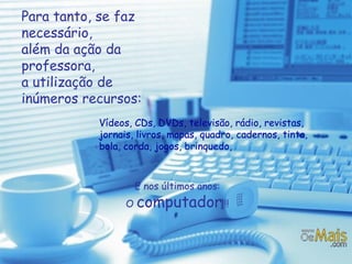 Para tanto, se faz necessário,  além da ação da professora,  a utilização de inúmeros recursos:   Vídeos, CDs, DVDs, televisão, rádio, revistas, jornais, livros, mapas, quadro, cadernos, tinta, bola, corda, jogos, brinquedo, E nos últimos anos: O  computador !!! 