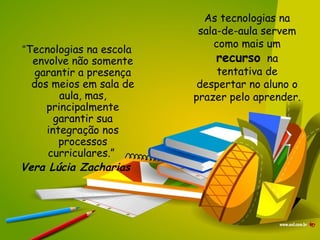As tecnologias na sala-de-aula servem como mais um  recurso   na tentativa de despertar no aluno o prazer pelo aprender. “ Tecnologias na escola envolve não somente garantir a presença dos meios em sala de aula, mas, principalmente garantir sua integração nos processos curriculares.”  Vera Lúcia Zacharias   