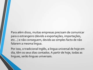 Para além disso, muitas empresas precisam de comunicar
para o estrangeiro (devido a exportações, importações,
etc...) e não conseguem, devido ao simples facto de não
falarem a mesma lingua.
Por isso, o tradicional Inglês, a lingua universal de hoje em
dia, têm os seus dias contados. A partir de hoje, todas as
linguas, serão linguas universais.
 