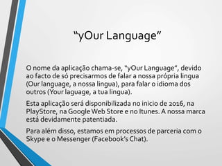 “yOur Language”
O nome da aplicação chama-se, “yOur Language”, devido
ao facto de só precisarmos de falar a nossa própria lingua
(Our language, a nossa lingua), para falar o idioma dos
outros (Your laguage, a tua lingua).
Esta aplicação será disponibilizada no inicio de 2016, na
PlayStore, na GoogleWeb Store e no Itunes. A nossa marca
está devidamente patentiada.
Para além disso, estamos em processos de parceria com o
Skype e o Messenger (Facebook’s Chat).
 