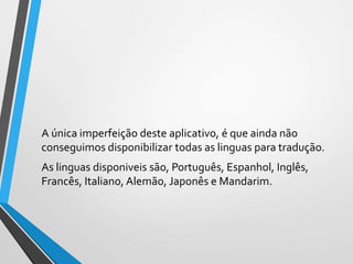 A única imperfeição deste aplicativo, é que ainda não
conseguimos disponibilizar todas as linguas para tradução.
As linguas disponiveis são, Português, Espanhol, Inglês,
Francês, Italiano, Alemão, Japonês e Mandarim.
 