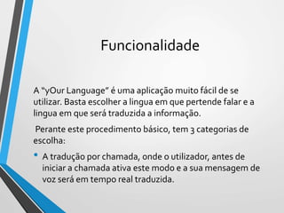 Funcionalidade
A “yOur Language” é uma aplicação muito fácil de se
utilizar. Basta escolher a lingua em que pertende falar e a
lingua em que será traduzida a informação.
Perante este procedimento básico, tem 3 categorias de
escolha:
• A tradução por chamada, onde o utilizador, antes de
iniciar a chamada ativa este modo e a sua mensagem de
voz será em tempo real traduzida.
 