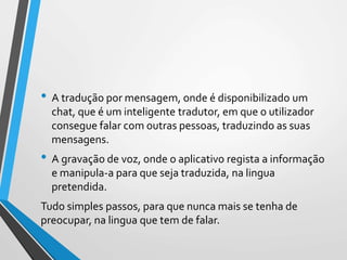 • A tradução por mensagem, onde é disponibilizado um
chat, que é um inteligente tradutor, em que o utilizador
consegue falar com outras pessoas, traduzindo as suas
mensagens.
• A gravação de voz, onde o aplicativo regista a informação
e manipula-a para que seja traduzida, na lingua
pretendida.
Tudo simples passos, para que nunca mais se tenha de
preocupar, na lingua que tem de falar.
 