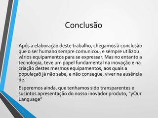 Conclusão
Após a elaboração deste trabalho, chegamos à conclusão
que o ser humano sempre comunicou, e sempre utilizou
vários equipamentos para se expressar. Mas no entanto a
tecnologia, teve um papel fundamental na inovação e na
criação destes mesmos equipamentos, aos quais a
populaçaõ já não sabe, e não consegue, viver na ausência
de.
Esperemos ainda, que tenhamos sido transparentes e
sucintos apresentação do nosso inovador produto, “yOur
Language”
 