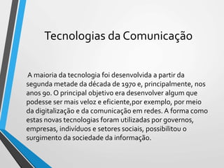 Tecnologias da Comunicação
A maioria da tecnologia foi desenvolvida a partir da
segunda metade da década de 1970 e, principalmente, nos
anos 90. O principal objetivo era desenvolver algum que
podesse ser mais veloz e eficiente,por exemplo, por meio
da digitalização e da comunicação em redes. A forma como
estas novas tecnologias foram utilizadas por governos,
empresas, indivíduos e setores sociais, possibilitou o
surgimento da sociedade da informação.
 