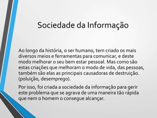 Sociedade da Informação
Ao longo da história, o ser humano, tem criado os mais
diversos meios e ferramentas para comunicar, e deste
modo melhorar o seu bem estar pessoal. Mas como são
estas criações que melhoram o modo de vida, das pessoas,
também são elas as principais causadoras de destruição.
(poluição, desemprego).
Por isso, foi criada a sociedade da informação para gerir
este problema que se agrava de uma maneira tão rápida
que nem o homem o consegue alcançar.
 