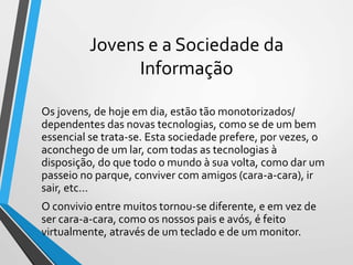 Jovens e a Sociedade da
Informação
Os jovens, de hoje em dia, estão tão monotorizados/
dependentes das novas tecnologias, como se de um bem
essencial se trata-se. Esta sociedade prefere, por vezes, o
aconchego de um lar, com todas as tecnologias à
disposição, do que todo o mundo à sua volta, como dar um
passeio no parque, conviver com amigos (cara-a-cara), ir
sair, etc...
O convivio entre muitos tornou-se diferente, e em vez de
ser cara-a-cara, como os nossos pais e avós, é feito
virtualmente, através de um teclado e de um monitor.
 