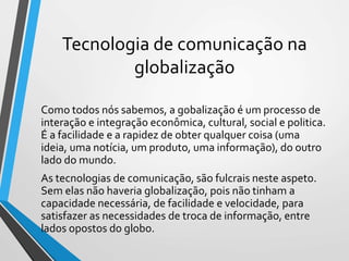 Tecnologia de comunicação na
globalização
Como todos nós sabemos, a gobalização é um processo de
interação e integração econômica, cultural, social e politica.
É a facilidade e a rapidez de obter qualquer coisa (uma
ideia, uma notícia, um produto, uma informação), do outro
lado do mundo.
As tecnologias de comunicação, são fulcrais neste aspeto.
Sem elas não haveria globalização, pois não tinham a
capacidade necessária, de facilidade e velocidade, para
satisfazer as necessidades de troca de informação, entre
lados opostos do globo.
 
