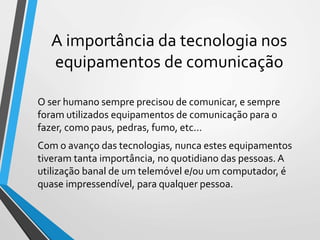 A importância da tecnologia nos
equipamentos de comunicação
O ser humano sempre precisou de comunicar, e sempre
foram utilizados equipamentos de comunicação para o
fazer, como paus, pedras, fumo, etc...
Com o avanço das tecnologias, nunca estes equipamentos
tiveram tanta importância, no quotidiano das pessoas. A
utilização banal de um telemóvel e/ou um computador, é
quase impressendível, para qualquer pessoa.
 