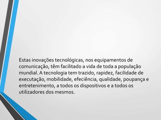 Estas inovações tecnológicas, nos equipamentos de
comunicação, têm facilitado a vida de toda a população
mundial. A tecnologia tem trazido, rapidez, facilidade de
executação, mobilidade, efeciência, qualidade, poupança e
entretenimento, a todos os dispositivos e a todos os
utilizadores dos mesmos.
 