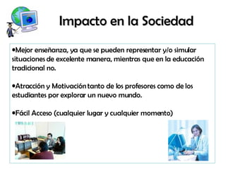 Impacto en la Sociedad Mejor enseñanza, ya que se pueden representar y/o simular  situaciones de excelente manera, mientras que en la educación  tradicional no. Atracción y Motivación tanto de los profesores como de los  estudiantes por explorar un nuevo mundo. Fácil Acceso (cualquier lugar y cualquier momento) 