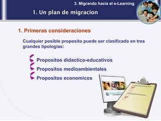 1. Un plan de migracion 3. Migrando hacia el e-Learning Cualquier posible proposito puede ser clasificado en tres grandes tipologias: Propositos didactico-educativos Propositos medioambientales Propositos economicos 1. Primeras consideraciones 