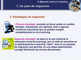 1. Un plan de migracion 3. Migrando hacia el e-Learning 3. Estrategias de migracion Primera estrategia :  consiste en llevar acabo un cambio limitado, relacionado, por ejemplo, solo a algunas iniciativas educativas que se puedan cumplir completamente en el e-Learning Segunda estrategia :  se basa en el uso inicial de la educación mixta (b-Learning), eso no sólo se convierte en un planteamiento e-Learning “ideal", sino en un proceso de migración que permite, en una etapa experimental, corregir fácilmente los errores del proceso. 