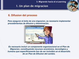 1. Un plan de migracion 3. Migrando hacia el e-Learning 6. Difusion del proceso Para asegurar el éxito de una migracion, es necesario implementar procedimientos de difusion y diseminación.  Es necesario incluir un componente organizacional en el Plan de Migracion, constituyendo recursos económico, tecnológico y humano que específicamente han de ser incluidos en el desarrollo de un Plan de Difusion del cambio. 
