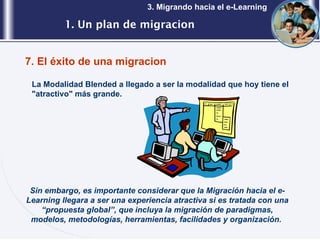 1. Un plan de migracion 3. Migrando hacia el e-Learning 7. El éxito de una migracion La Modalidad Blended a llegado a ser la modalidad que hoy tiene el "atractivo" más grande. Sin embargo, es importante considerar que la Migración hacia el e-Learning llegara a ser una experiencia atractiva si es tratada con una “propuesta global”, que incluya la migración de paradigmas, modelos, metodologías, herramientas, facilidades y organización.  