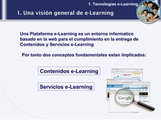 1. Una visión general de e-Learning 1. Tecnologías e-Learning Una Plataforma e-Learning es un entorno informatico basado en la web para el cumplimiento en la entrega de Contenidos y Servicios e-Learning Por tanto dos conceptos fundamentales estan implicados: Contenidos e-Learning Servicios e-Learning 
