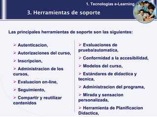 3. Herramientas de soporte 1. Tecnologías e-Learning Las principales herramientas de soporte son las siguientes: Autenticacion, Autorizaciones del curso, Inscripcion, Administracion de los cursos, Evaluacion on-line, Seguimiento, Compartir y reutilizar contenidos Evaluaciones de prueba/automatica, Conformidad a la accesibilidad, Modelos del curso, Estándares de didactica y tecnica, Administracion del programa, Mirada y sensacion personalizada, Herramienta de Planificacion Didactica, 