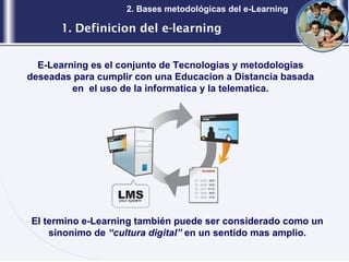 1. Definicion del e-learning 2. Bases metodológicas del e-Learning E-Learning es el conjunto de Tecnologias y metodologias deseadas para cumplir con una Educacion a Distancia basada en  el uso de la informatica y la telematica. El termino e-Learning también puede ser considerado como un sinonimo de  “cultura digital”  en un sentido mas amplio. 