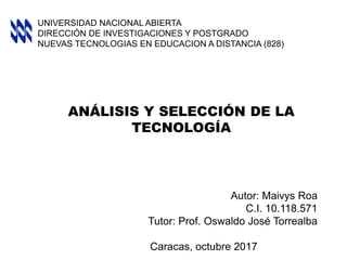 ANÁLISIS Y SELECCIÓN DE LA
TECNOLOGÍA
Autor: Maivys Roa
C.I. 10.118.571
Tutor: Prof. Oswaldo José Torrealba
Caracas, octubre 2017
UNIVERSIDAD NACIONAL ABIERTA
DIRECCIÓN DE INVESTIGACIONES Y POSTGRADO
NUEVAS TECNOLOGIAS EN EDUCACION A DISTANCIA (828)
 
