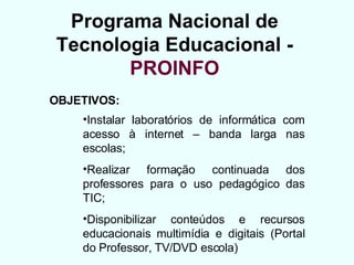 Programa Nacional de Tecnologia Educacional - PROINFO OBJETIVOS: Instalar laboratórios de informática com acesso à internet – banda larga nas escolas; Realizar formação continuada dos professores para o uso pedagógico das TIC; Disponibilizar conteúdos e recursos educacionais multimídia e digitais (Portal do Professor, TV/DVD escola) 