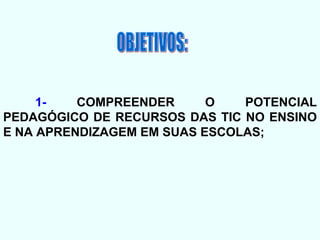 OBJETIVOS: 1-  COMPREENDER O POTENCIAL PEDAGÓGICO DE RECURSOS DAS TIC NO ENSINO E NA APRENDIZAGEM EM SUAS ESCOLAS; 