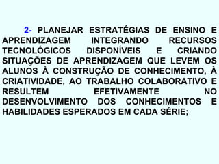 2-  PLANEJAR ESTRATÉGIAS DE ENSINO E APRENDIZAGEM INTEGRANDO RECURSOS TECNOLÓGICOS DISPONÍVEIS E CRIANDO SITUAÇÕES DE APRENDIZAGEM QUE LEVEM OS ALUNOS À CONSTRUÇÃO DE CONHECIMENTO, À CRIATIVIDADE, AO TRABALHO COLABORATIVO E RESULTEM EFETIVAMENTE NO DESENVOLVIMENTO DOS CONHECIMENTOS E HABILIDADES ESPERADOS EM CADA SÉRIE; 
