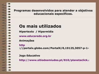 Programas desenvolvidos para atender a objetivos educacionais específicos. Os mais utilizados Hipertexto  / Hipermídia www. educarede . org . br   Animações http ://portalx.globo.com/PortalX/0,19125,3057-p-1-5,00.html   Jogo Educativo http://www.sitiodosmiudos.pt/810/planetaclick.asp?modulo=0201   