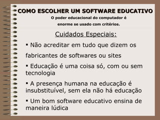 COMO ESCOLHER UM SOFTWARE EDUCATIVO O poder educacional do computador é  enorme se usado com critérios. Cuidados Especiais: Não acreditar em tudo que dizem os  fabricantes de softwares ou sites Educação é uma coisa só, com ou sem tecnologia A presença humana na educação é insubstituível, sem ela não há educação Um bom software educativo ensina de maneira lúdica 