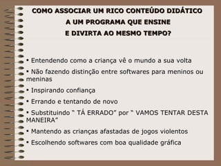 COMO ASSOCIAR UM RICO CONTEÚDO DIDÁTICO A UM PROGRAMA QUE ENSINE E DIVIRTA AO MESMO TEMPO? Entendendo como a criança vê o mundo a sua volta Não fazendo distinção entre softwares para meninos ou meninas Inspirando confiança Errando e tentando de novo Substituindo “ TÁ ERRADO” por “ VAMOS TENTAR DESTA MANEIRA” Mantendo as crianças afastadas de jogos violentos Escolhendo softwares com boa qualidade gráfica 