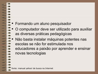 Formando um aluno pesquisador O computador deve ser utilizado para auxiliar as diversas práticas pedagógicas Não basta instalar máquinas potentes nas escolas se não for estimulada nos educadores a paixão por aprender e ensinar novas tecnologias fonte: manual yahoo! de busca na Internet 